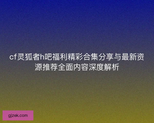 cf灵狐者h吧福利精彩合集分享与最新资源推荐全面内容深度解析