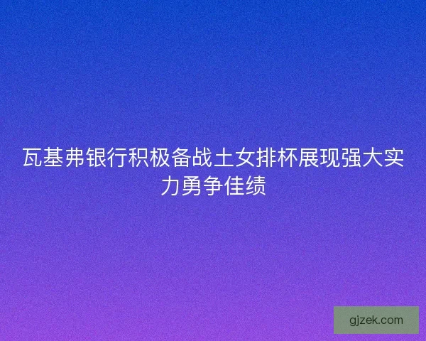 瓦基弗银行积极备战土女排杯展现强大实力勇争佳绩