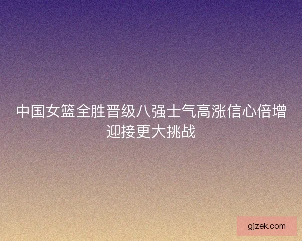 中国女篮全胜晋级八强士气高涨信心倍增迎接更大挑战