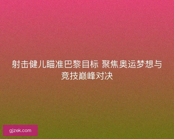 射击健儿瞄准巴黎目标 聚焦奥运梦想与竞技巅峰对决