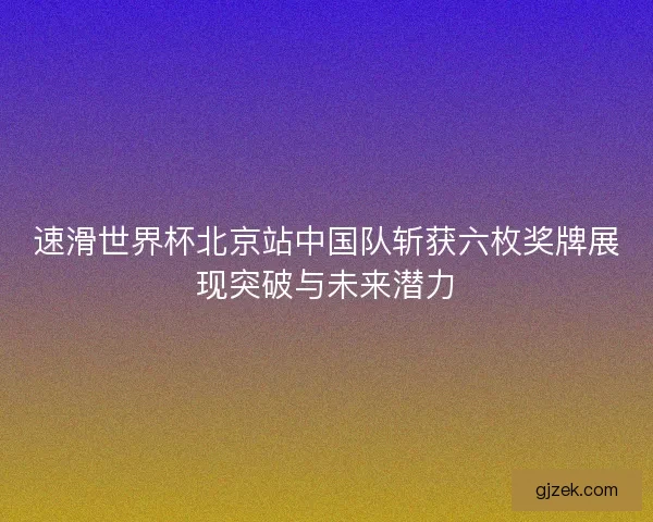 速滑世界杯北京站中国队斩获六枚奖牌展现突破与未来潜力