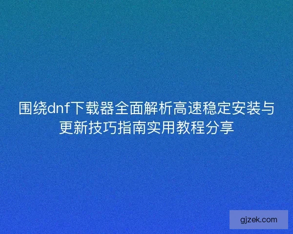 围绕dnf下载器全面解析高速稳定安装与更新技巧指南实用教程分享